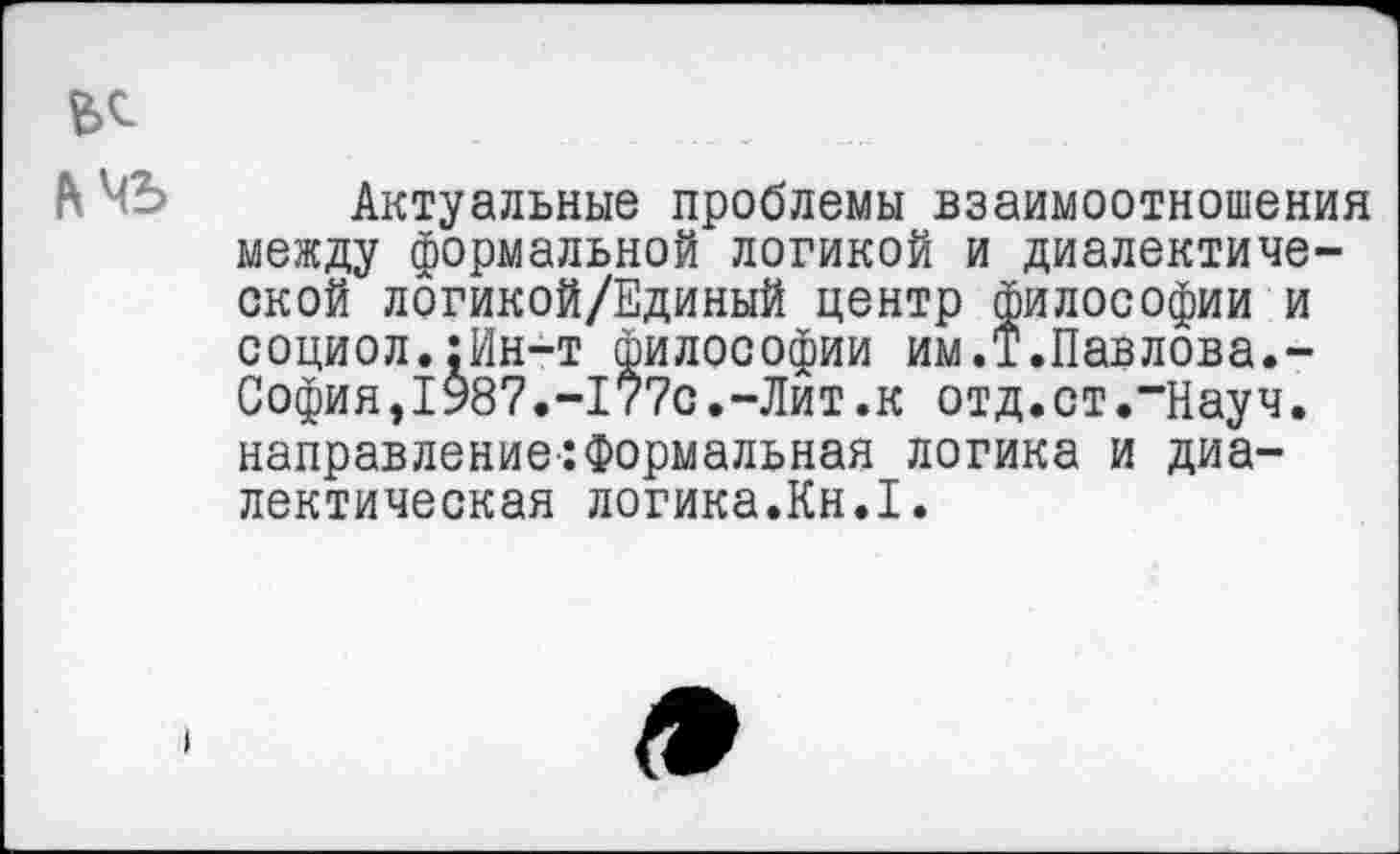 ﻿
Актуальные проблемы взаимоотношения между формальной логикой и диалектической логикой/Единый центр философии и социол.:Ин-т философии им.Т.Павлова.-Софияэ1987.-177с.-Лит.к отд.ст,~Науч. направление:Формальная логика и диалектическая логика.Кн.1.
I
